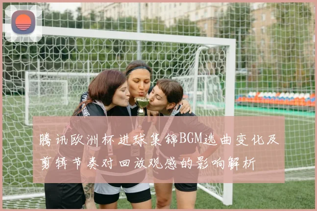 腾讯欧洲杯进球集锦BGM选曲变化及剪辑节奏对回放观感的影响解析