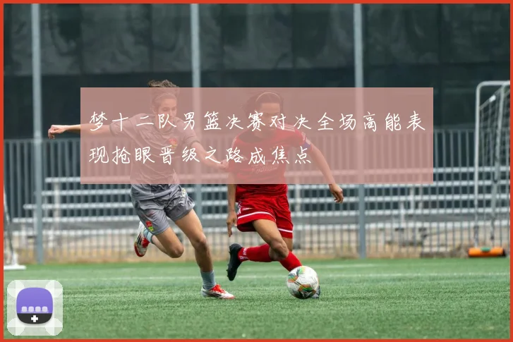 梦十二队男篮决赛对决全场高能表现抢眼晋级之路成焦点