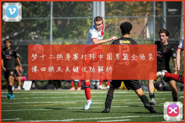 梦十二热身赛对阵中国男篮全场录像回顾及关键攻防解析