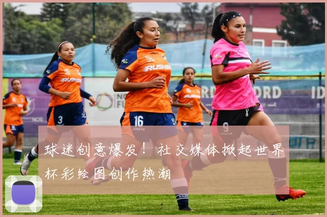 球迷创意爆发！社交媒体掀起世界杯彩绘图创作热潮