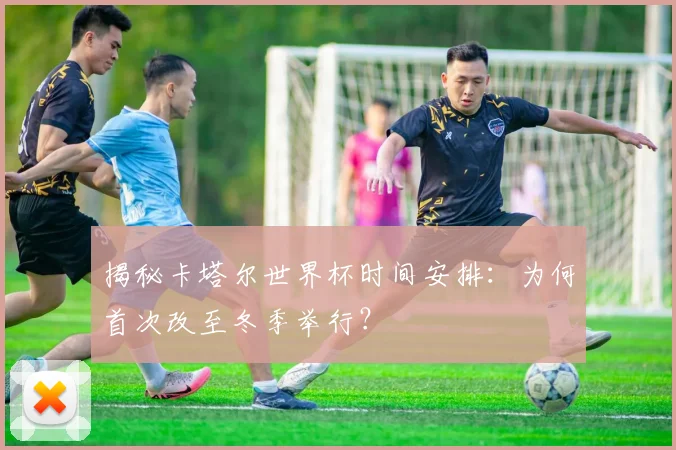 揭秘卡塔尔世界杯时间安排:为何首次改至冬季举行?