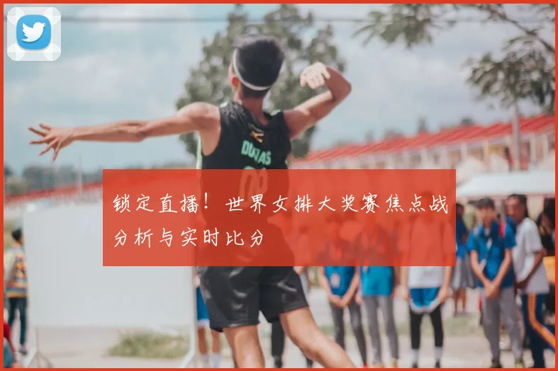 锁定直播！世界女排大奖赛焦点战分析与实时比分